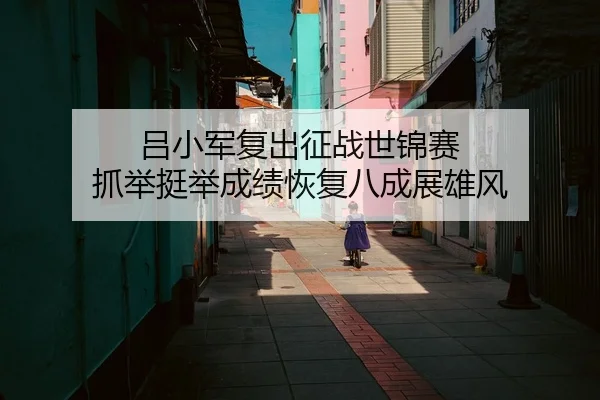 吕小军复出征战世锦赛 抓举挺举成绩恢复八成展雄风