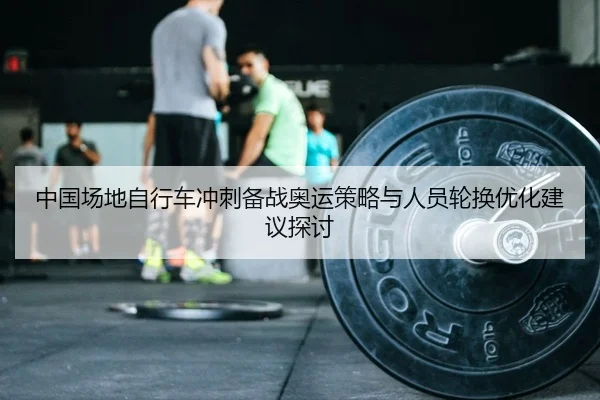 中国场地自行车冲刺备战奥运策略与人员轮换优化建议探讨